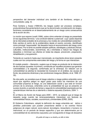 La gestión del riesgo es un derecho y un deber de todos
perspectiva del bienestar individual sino también el de familiares, amigos y
comunidades. (pág. 4).
Para Centeno y Acaso (1996:93), los riesgos suelen ser procesos complejos,
produciéndose frecuentemente lo que se ha denominado concatenación de riesgos,
fenómeno consistente en el desencadenamiento de un riesgo como consecuencia
de la acción de otro.
La noción que expone Lavell (1996), sobre cómo entender el riesgo es presentada
en los siguientes términos: “una condición latente o potencial”, cuyo “grado depende
de la intensidad probable de la amenaza y los niveles de vulnerabilidad existentes”.
Esto cambia el centro de la problemática desde el evento concreto, identificado
como principal “responsable” del desastre hacia el reconocimiento del riesgo como
un proceso. Por lo tanto es posible adoptar políticas, estrategias y prácticas (físicas,
culturales, institucionales, económicas, etc.) orientadas a reducir los riesgos de
desastres o minimizar sus efectos en todas las etapas: prevención, preparación,
rehabilitación y recuperación.
Teniendo en cuenta lo hasta aquí mencionado, es importante ahora tener presente
cuales son los componentes esenciales del riesgo y la forma en que interactúan.
El modelo presión – liberación, sugiere que el riesgo es producto de la interacción
de dos fuerzas opuestas: la primera, constituida por aquellos procesos que generan
vulnerabilidad y la segunda, conformada por la amenaza. En relación con la
vulnerabilidad se plantea la necesidad de incorporar en el análisis, las causas de
fondo, las presiones dinámicas y las condiciones inseguras (Blaikie, et al. 1996: 27-
30).
De otra parte, se considera que el riesgo colectivo o riesgo público entendido como
aquel que significa peligro en algún grado para todos los miembros de una
comunidad propensa al riesgo, es una elaboración social y que está en función
primero de la amenaza, entendida como la probabilidad de que se presente un
suceso durante un periodo de tiempo y segundo la vulnerabilidad expresada por las
características internas de un elemento o sistema expuesto (Cardona, 2004: 1-
7).
En el Marco de Acción de Hyogo para 2005 – 2015, se estipuló que el riesgo de
desastre surge cuando las amenazas/peligros interactúan con factores de
vulnerabilidad físicos, sociales, económicos y ambientales (EIRD, 2005).
El Gobierno Colombiano, adoptó la definición de riesgo entendida así: daños o
pérdidas potenciales que pueden presentarse debido a los eventos físicos
peligrosos de origen natural, socio-natural, tecnológico, biosanitario o humano no
intencional, en un periodo de tiempo específico y que son determinados por la
vulnerabilidad de los elementos expuestos; por consiguiente el riesgo de desastres
 