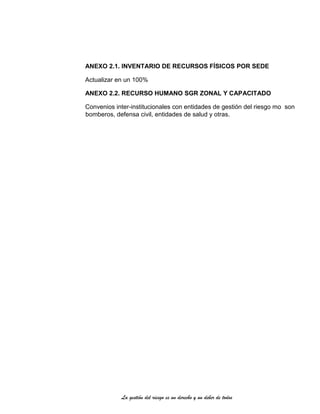 La gestión del riesgo es un derecho y un deber de todos
ANEXO 2.1. INVENTARIO DE RECURSOS FÍSICOS POR SEDE
Actualizar en un 100%
ANEXO 2.2. RECURSO HUMANO SGR ZONAL Y CAPACITADO
Convenios inter-institucionales con entidades de gestión del riesgo mo son
bomberos, defensa civil, entidades de salud y otras.
 