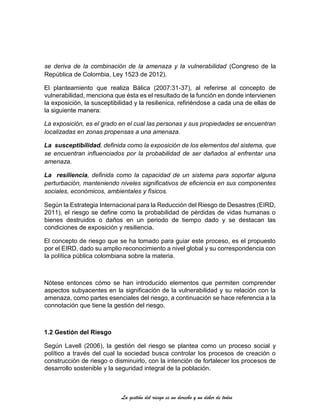 La gestión del riesgo es un derecho y un deber de todos
se deriva de la combinación de la amenaza y la vulnerabilidad (Congreso de la
República de Colombia, Ley 1523 de 2012).
El planteamiento que realiza Bálica (2007:31-37), al referirse al concepto de
vulnerabilidad, menciona que ésta es el resultado de la función en donde intervienen
la exposición, la susceptibilidad y la resilienica, refiriéndose a cada una de ellas de
la siguiente manera:
La exposición, es el grado en el cual las personas y sus propiedades se encuentran
localizadas en zonas propensas a una amenaza.
La susceptibilidad, definida como la exposición de los elementos del sistema, que
se encuentran influenciados por la probabilidad de ser dañados al enfrentar una
amenaza.
La resiliencia, definida como la capacidad de un sistema para soportar alguna
perturbación, manteniendo niveles significativos de eficiencia en sus componentes
sociales, económicos, ambientales y físicos.
Según la Estrategia Internacional para la Reducción del Riesgo de Desastres (EIRD,
2011), el riesgo se define como la probabilidad de pérdidas de vidas humanas o
bienes destruidos o daños en un periodo de tiempo dado y se destacan las
condiciones de exposición y resiliencia.
El concepto de riesgo que se ha tomado para guiar este proceso, es el propuesto
por el EIRD, dado su amplio reconocimiento a nivel global y su correspondencia con
la política pública colombiana sobre la materia.
Nótese entonces cómo se han introducido elementos que permiten comprender
aspectos subyacentes en la significación de la vulnerabilidad y su relación con la
amenaza, como partes esenciales del riesgo, a continuación se hace referencia a la
connotación que tiene la gestión del riesgo.
1.2 Gestión del Riesgo
Según Lavell (2006), la gestión del riesgo se plantea como un proceso social y
político a través del cual la sociedad busca controlar los procesos de creación o
construcción de riesgo o disminuirlo, con la intención de fortalecer los procesos de
desarrollo sostenible y la seguridad integral de la población.
 
