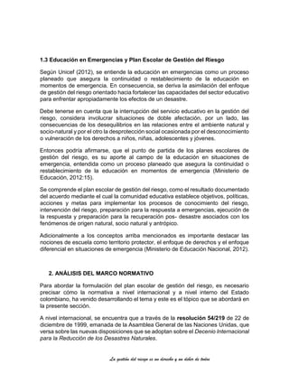 La gestión del riesgo es un derecho y un deber de todos
1.3 Educación en Emergencias y Plan Escolar de Gestión del Riesgo
Según Unicef (2012), se entiende la educación en emergencias como un proceso
planeado que asegura la continuidad o restablecimiento de la educación en
momentos de emergencia. En consecuencia, se deriva la asimilación del enfoque
de gestión del riesgo orientado hacia fortalecer las capacidades del sector educativo
para enfrentar apropiadamente los efectos de un desastre.
Debe tenerse en cuenta que la interrupción del servicio educativo en la gestión del
riesgo, considera involucrar situaciones de doble afectación, por un lado, las
consecuencias de los desequilibrios en las relaciones entre el ambiente natural y
socio-natural y por el otro la desprotección social ocasionada por el desconocimiento
o vulneración de los derechos a niños, niñas, adolescentes y jóvenes.
Entonces podría afirmarse, que el punto de partida de los planes escolares de
gestión del riesgo, es su aporte al campo de la educación en situaciones de
emergencia, entendida como un proceso planeado que asegura la continuidad o
restablecimiento de la educación en momentos de emergencia (Ministerio de
Educación, 2012:15).
Se comprende el plan escolar de gestión del riesgo, como el resultado documentado
del acuerdo mediante el cual la comunidad educativa establece objetivos, políticas,
acciones y metas para implementar los procesos de conocimiento del riesgo,
intervención del riesgo, preparación para la respuesta a emergencias, ejecución de
la respuesta y preparación para la recuperación pos- desastre asociados con los
fenómenos de origen natural, socio natural y antrópico.
Adicionalmente a los conceptos arriba mencionados es importante destacar las
nociones de escuela como territorio protector, el enfoque de derechos y el enfoque
diferencial en situaciones de emergencia (Ministerio de Educación Nacional, 2012).
2. ANÁLISIS DEL MARCO NORMATIVO
Para abordar la formulación del plan escolar de gestión del riesgo, es necesario
precisar cómo la normativa a nivel internacional y a nivel interno del Estado
colombiano, ha venido desarrollando el tema y este es el tópico que se abordará en
la presente sección.
A nivel internacional, se encuentra que a través de la resolución 54/219 de 22 de
diciembre de 1999, emanada de la Asamblea General de las Naciones Unidas, que
versa sobre las nuevas disposiciones que se adoptan sobre el Decenio Internacional
para la Reducción de los Desastres Naturales.
 