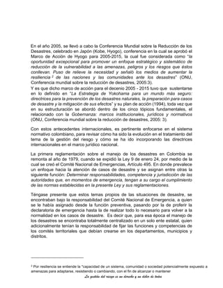 La gestión del riesgo es un derecho y un deber de todos
En el año 2005, se llevó a cabo la Conferencia Mundial sobre la Reducción de los
Desastres, celebrado en Japón (Kobe, Hyogo), conferencia en la cual se aprobó el
Marco de Acción de Hyogo para 2005-2015, la cual fue considerada como “la
oportunidad excepcional para promover un enfoque estratégico y sistemático de
reducción de la vulnerabilidad a las amenazas, peligros y los riesgos que éstos
conllevan. Puso de relieve la necesidad y señaló los medios de aumentar la
resiliencia 2 de las naciones y las comunidades ante los desastres” (ONU,
Conferencia mundial sobre la reducción de desastres, 2005:3).
Y es que dicho marco de acción para el decenio 2005 - 2015 tuvo que sustentarse
en lo definido en “La Estrategia de Yokohama para un mundo más seguro:
directrices para la prevención de los desastres naturales, la preparación para casos
de desastre y la mitigación de sus efectos” y su plan de acción (1994), toda vez que
en su estructuración se abordó dentro de los cinco tópicos fundamentales, el
relacionado con la Gobernanza: marcos institucionales, jurídicos y normativos
(ONU, Conferencia mundial sobre la reducción de desastres, 2005: 3).
Con estos antecedentes internacionales, es pertinente enfocarse en el sistema
normativo colombiano, para revisar cómo ha sido la evolución en el tratamiento del
tema de la gestión del riesgo y cómo se ha ido incorporando las directrices
internacionales en el marco jurídico nacional.
La primera reglamentación sobre el manejo de los desastres en Colombia se
remonta al año de 1979, cuando se expidió la Ley 9 de enero 24, por medio de la
cual se creó el Comité Nacional de Emergencias, Artículo 495. En donde prevalece
un enfoque hacia la atención de casos de desastre y se asignan entre otras la
siguiente función: Determinar responsabilidades, competencia y jurisdicción de las
autoridades que, en momentos de emergencia, tengan a su cargo el cumplimiento
de las normas establecidas en la presente Ley y sus reglamentaciones.
Téngase presente que estos temas propios de las situaciones de desastre, se
encontraban bajo la responsabilidad del Comité Nacional de Emergencia, a quien
se le había asignado desde la función preventiva, pasando por la de proferir la
declaratoria de emergencia hasta la de realizar todo lo necesario para volver a la
normalidad en los casos de desastre. Es decir que, para esa época el manejo de
los desastres se encontraba totalmente centralizado en un solo ente estatal, quien
adicionalmente tenían la responsabilidad de fijar las funciones y competencias de
los comités territoriales que debían crearse en los departamentos, municipios y
distritos.
2 Por resiliencia se entiende la "capacidad de un sistema, comunidad o sociedad potencialmente expuesto a
amenazas para adaptarse, resistiendo o cambiando, con el fin de alcanzar o mantener
 