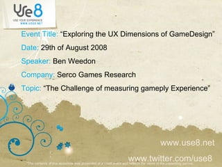Event Title:  “Exploring the UX Dimensions of GameDesign” Date:  29th of August 2008 Speaker:  Ben Weedon Company:  Serco Games Research Topic:  “The Challenge of measuring gameply Experience” www.use8.net www.twitter.com/use8  *The contents of this slideshow was presented at a Use8 event and reflects the views of the presenting parties ..  