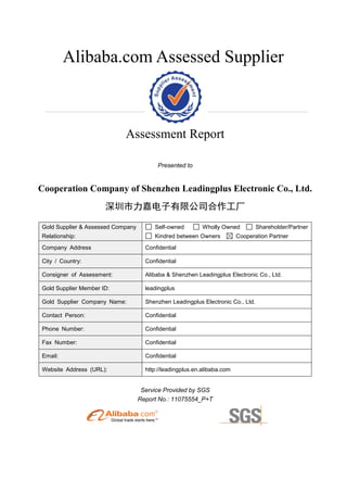 Alibaba.com Assessed Supplier
Assessment Report
Presented to
Cooperation Company of Shenzhen Leadingplus Electronic Co., Ltd.
深圳市力嘉电子有限公司合作工厂
Gold Supplier & Assessed Company
Relationship:
Self-owned Wholly Owned Shareholder/Partner
Kindred between Owners Cooperation Partner
Company Address Confidential
City / Country: Confidential
Consigner of Assessment: Alibaba & Shenzhen Leadingplus Electronic Co., Ltd.
Gold Supplier Member ID: leadingplus
Gold Supplier Company Name: Shenzhen Leadingplus Electronic Co., Ltd.
Contact Person: Confidential
Phone Number: Confidential
Fax Number: Confidential
Email: Confidential
Website Address (URL): http://leadingplus.en.alibaba.com
Service Provided by SGS
Report No.: 11075554_P+T
 