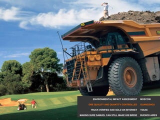 MOSCOW GUANGZHOU TEXAS BUENOS AIRES ENVIRONMENTAL IMPACT ASSESSMENT ORE QUALITY AND QUANTITY CONTROLLED TRUCK VERIFIED AND SOLD ON INTERNET MAKING SURE SAMUEL CAN STILL MAKE HIS BIRDIE 