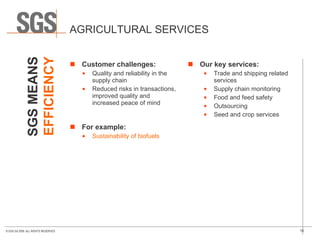 AGRICULTURAL SERVICES Customer challenges: Quality and reliability in the supply chain Reduced risks in transactions, improved quality and increased peace of mind For example: Sustainability of biofuels Our key services: Trade and shipping related services Supply chain monitoring Food and feed safety Outsourcing Seed and crop services SGS MEANS EFFICIENCY 