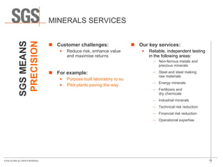 MINERALS SERVICES Customer challenges: Reduce risk, enhance value and maximise returns For example: Purpose built laboratory to support exploration for a major gold company Pilot plants paving the way Our key services: Reliable, independent testing in the following areas: Non-ferrous metals and precious minerals Steel and steel making  raw materials Energy minerals  Fertilizers and  dry chemicals Industrial minerals Technical risk reduction Financial risk reduction Operational expertise SGS MEANS PRECISION 