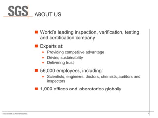 ABOUT US World’s leading inspection, verification, testing and certification company Experts at: Providing competitive advantage Driving sustainability Delivering trust 56,000 employees, including: Scientists, engineers, doctors, chemists, auditors and inspectors 1,000 offices and laboratories globally 