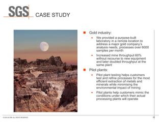 CASE STUDY Gold industry:   We provided a purpose-built laboratory in a remote location to address a major gold company’s analysis needs, processes over 6000 samples per month Increased mine throughput 60% without recourse to new equipment and later doubled throughput at the same plant Pilot plants: Pilot plant testing helps customers test and refine processes for the most efficient extraction of metals and minerals while minimising the environmental impact of mining Pilot plants help customers mimic the conditions under which their actual processing plants will operate 