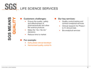 LIFE SCIENCE SERVICES Customers challenges: Ensure the quality, safety and effectiveness of pharmaceuticals and other life science products Make the “ Go / No-Go”  decisions Reduce time to market For example: Early phase clinical development  Harmonised quality control for a multinational company Our key services: Quality control testing and contract analytical services Clinical research for Phase I to IV clinical trials Bio-analytical services SGS MEANS QUALITY 
