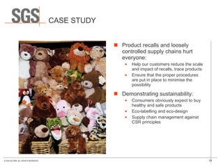 CASE STUDY Product recalls and loosely controlled supply chains hurt everyone: Help our customers reduce the scale and impact of recalls, trace products  Ensure that the proper procedures are put in place to minimise the possibility Demonstrating sustainability: Consumers obviously expect to buy healthy and safe products Eco-labelling and eco-design Supply chain management against CSR principles 