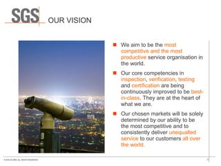 OUR VISION We aim to be the  most competitive and the most productive  service organisation in the world.  Our core competencies in  inspection ,  verification ,  testing  and  certification  are being continuously improved to be  best-in-class . They are at the heart of what we are.  Our chosen markets will be solely determined by our ability to be the most competitive and to consistently deliver  unequalled service  to our customers  all over the world. 