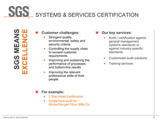 SYSTEMS & SERVICES CERTIFICATION Customer challenges: Stringent quality, environmental, safety and security criteria Controlling the supply chain to exceed customer requirements Improving and sustaining the performance of processes and bottom-line results Improving the relevant professional skills of their people  For example: 7 Star Hotel Certification Single food audit for  Korea-Dongah Flour Mills Company  Our key services: Audit / certification against general management systems standards or against industry-specific standards Customised audit solutions Training services SGS MEANS EXCELLENCE 