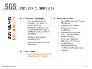 INDUSTRIAL SERVICES Customer challenges: Assuring lifetime asset integrity – from design to decommissioning Reducing complexity and assure quality and safety in worldwide supply chains and operations Reducing technical and operational risk Regulatory and contractual compliance  For example: Asset integrity management for  Karachaganak Petroleum Our key services: Project Management, Project Monitoring Supply Chain Services Product and Import Certification Non-destructive testing (NDT) and Laboratory Material Testing In-service inspection (Statutory & Voluntary) Asset Integrity  Management (AIM) Technical Staffing Services Training SGS MEANS RELIABILITY 