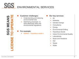 ENVIRONMENTAL SERVICES Customer challenges: Understanding and reducing environmental risks Optimising processes  to work effectively within the environmental regulations For example: Kolliken – hazardous waste site toxin analysis Our key services: Air Asbestos Climate Change Consultancy Energy Environmental Drilling  Hazardous Goods Indoor Environmental Quality Laboratories Noise and Vibrations  Soil Waste Water SGS MEANS   LICENSE TO OPERATE 