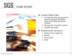 CASE STUDY London’s Black Cabs Provide licensing and inspection services for all 21,000 Black Cabs and 50,000 private hire vehicles Manage four inspection centres Created call centre Provide similar services in: Buenos Aires, Argentina Ireland Ivory Coast Chile 