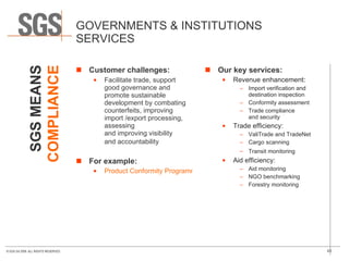 GOVERNMENTS & INSTITUTIONS SERVICES Customer challenges: Facilitate trade, support good governance and promote sustainable development by combating counterfeits, improving import /export processing, assessing  and improving visibility  and accountability   For example: Product Conformity Programmes Our key services: Revenue enhancement: Import verification and destination inspection  Conformity assessment  Trade compliance  and security  Trade efficiency: ValiTrade and TradeNet  Cargo scanning  Transit monitoring   Aid efficiency: Aid monitoring NGO benchmarking  Forestry monitoring  SGS MEANS COMPLIANCE 