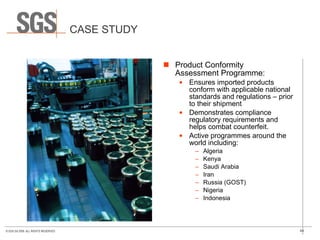 CASE STUDY Product Conformity  Assessment Programme: Ensures imported products conform with applicable national standards and regulations – prior to their shipment Demonstrates compliance regulatory requirements and helps combat counterfeit.  Active programmes around the world including: Algeria Kenya Saudi Arabia Iran Russia (GOST) Nigeria Indonesia 