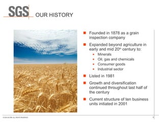 OUR HISTORY Founded in 1878 as a grain inspection company Expanded beyond agriculture in early and mid 20 th  century to: Minerals Oil, gas and chemicals Consumer goods Industrial sector Listed in 1981 Growth and diversification continued throughout last half of the century Current structure of ten business units initiated in 2001 