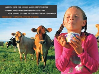 ALBERTA GERMANY DELHI MISSISSAUGA HERD FEED SUPPLIED UNDER HACCP STANDARDS PRE-CLINICAL SAFETY ASSESSED PESTICIDES YOGURT ANALYSED AND CERTIFIED SAFE FOR CONSUMPTION TASTED AND APPROVED BY JESSICA 