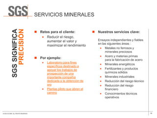 SGS SIGNIFICA             SERVICIOS MINERALES
               PRECISIÓN
                                       Retos para el cliente:              Nuestros servicios clave:
                                            Reducir el riesgo,
                                            aumentar el valor y               Ensayos independientes y fiables
                                                                              en las siguientes áreas :
                                            maximizar el rendimiento
                                                                                   Metales no ferrosos y
                                                                                   minerales preciosos
                                                                                   Acero y materias primas
                                       Por ejemplo:
                                                                                   para la fabricación de acero
                                             Laboratorio para fines
                                                                                   Minerales energéticos
                                             específicos destinado a
                                             apoyar los trabajos de                Fertilizantes y productos
                                             prospección de una                    químicos sólidos
                                             importante compañía                   Minerales industriales
                                             dedicada a la obtención de            Reducción del riesgo técnico
                                             oro                                   Reducción del riesgo
                                             Plantas piloto que abren el           financiero
                                             camino                                Conocimientos técnicos
                                                                                   operativos




© SGS SA 2009. ALL RIGHTS RESERVED.                                                                               19
 