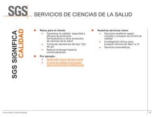 SERVICIOS DE CIENCIAS DE LA SALUD
                 CALIDAD
                                         Retos para el cliente:                       Nuestros servicios clave:
            SGS SIGNIFICA

                                               Garantizar la calidad, seguridad y            Servicios analíticos según
                                               eficacia de productos                         contrato y ensayos de control de
                                               farmacéuticos y otros productos               calidad
                                               de ciencias de la salud                       Investigación clínica para
                                               Tomar las decisiones del tipo “Go/            ensayos clínicos de fase I a IV
                                               No go”                                        Servicios bioanalíticos
                                               Reducir el tiempo hasta la
                                               comercialización
                                         Por ejemplo:
                                               Desarrollo clínico de fase inicial
                                               Control de calidad armonizado
                                               para una empresa multinacional




© SGS SA 2009. ALL RIGHTS RESERVED.                                                                                             25
 