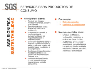 SERVICIOS PARA PRODUCTOS DE
                                      CONSUMO
               SGS SIGNIFICA

                                       Retos para el cliente:
            SUSTENTABILIDAD
                                                                              Por ejemplo:
                                             Reducir los riesgos
                                             medioambientales, sociales             Retiro de productos
                                             y de calidad                           Demostrar la sostenibilidad
                                             Eliminar defectos en las
                                             etapas iniciales de la
                                             producción
                                             Garantizar la calidad, el        Nuestros servicios clave:
                                             rendimiento y el                       Ensayo, certificación,
                                             cumplimiento con los
                                             requisitos locales e                   verificación, inspección y
                                             internacionales                        evaluación de productos
                                             Conseguir acortar el tiempo            Auditorías a proveedores y
                                             hasta la comercialización y            servicios de consultoría para
                                             evitar cuellos de botella por
                                             cuestiones de regulación e             los sectores de electricidad y
                                             incumplimiento                         electrónica, textiles, calzado,
                                             Gestionar el impacto social y          hardlines y alimentación
                                             medioambiental de los
                                             productos durante todo su
                                             ciclo de vida
                                             Corroborar los reclamos
                                             contra productos para
                                             mantener una ventaja
                                             competitiva

© SGS SA 2009. ALL RIGHTS RESERVED.                                                                                   28
 