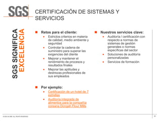 CERTIFICACIÓN DE SISTEMAS Y
                                      SERVICIOS
            SGS SIGNIFICA
             EXCELENCIA
                                       Retos para el cliente:                 Nuestros servicios clave:
                                             Estrictos criterios en materia          Auditoría / certificación con
                                             de calidad, medio ambiente y            respecto a normas de
                                             seguridad                               sistemas de gestión
                                             Controlar la cadena de                  generales o normas
                                             suministro para superar las             específicas del sector
                                             exigencias del cliente                  Soluciones de auditoría
                                             Mejorar y mantener el                   personalizadas
                                             rendimiento de procesos y               Servicios de formación
                                             resultados finales
                                             Mejorar las aptitudes y
                                             destrezas profesionales de
                                             sus empleados


                                       Por ejemplo:
                                             Certificación de un hotel de 7
                                             estrellas
                                             Auditoría integrada de
                                             alimentos para la compañía
                                             coreana Dongah Flour Mills


© SGS SA 2009. ALL RIGHTS RESERVED.                                                                                  31
 