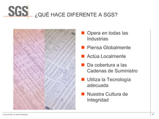 ¿QUÉ HACE DIFERENTE A SGS?


                                                     Opera en todas las
                                                      Industrias
                                                     Piensa Globalmente
                                                     Actúa Localmente
                                                     Da cobertura a las
                                                      Cadenas de Suministro
                                                     Utiliza la Tecnología
                                                      adecuada
                                                     Nuestra Cultura de
                                                      Integridad

© SGS SA 2009. ALL RIGHTS RESERVED.                                           47
 