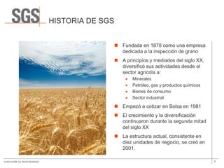 HISTORIA DE SGS


                                                         Fundada en 1878 como una empresa
                                                          dedicada a la inspección de grano
                                                         A principios y mediados del siglo XX,
                                                          diversificó sus actividades desde el
                                                          sector agrícola a:
                                                               Minerales
                                                               Petróleo, gas y productos químicos
                                                               Bienes de consumo
                                                               Sector industrial

                                                         Empezó a cotizar en Bolsa en 1981
                                                         El crecimiento y la diversificación
                                                          continuaron durante la segunda mitad
                                                          del siglo XX
                                                         La estructura actual, consistente en
                                                          diez unidades de negocio, se creó en
                                                          2001.

© SGS SA 2009. ALL RIGHTS RESERVED.                                                                 5
 