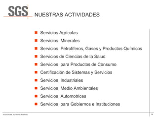 NUESTRAS ACTIVIDADES


                                       Servicios Agrícolas
                                       Servicios Minerales
                                       Servicios Petrolíferos, Gases y Productos Químicos
                                       Servicios de Ciencias de la Salud
                                       Servicios para Productos de Consumo
                                       Certificación de Sistemas y Servicios
                                       Servicios Industriales
                                       Servicios Medio Ambientales
                                       Servicios Automotrices
                                       Servicios para Gobiernos e Instituciones

© SGS SA 2009. ALL RIGHTS RESERVED.                                                          14
 