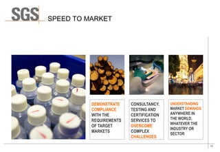 13
SPEED TO MARKET
UNDERSTANDING
MARKET DEMANDS
ANYWHERE IN
THE WORLD,
WHATEVER THE
INDUSTRY OR
SECTOR
CONSULTANCY,
TESTING AND
CERTIFICATION
SERVICES TO
OVERCOME
COMPLEX
CHALLENGES
DEMONSTRATE
COMPLIANCE
WITH THE
REQUIREMENTS
OF TARGET
MARKETS
 