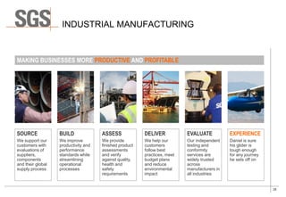 25
INDUSTRIAL MANUFACTURING
SOURCE
We support our
customers with
evaluations of
suppliers,
components
and their global
supply process
BUILD
We improve
productivity and
performance
standards while
streamlining
operational
processes
ASSESS
We provide
finished product
assessments
and verify
against quality,
health and
safety
requirements
DELIVER
We help our
customers
follow best
practices, meet
budget plans
and reduce
environmental
impact
EXPERIENCE
Daniel is sure
his glider is
tough enough
for any journey
he sets off on
MAKING BUSINESSES MORE PRODUCTIVE AND PROFITABLE
EVALUATE
Our independent
testing and
conformity
services are
widely trusted
across
manufacturers in
all industries
 