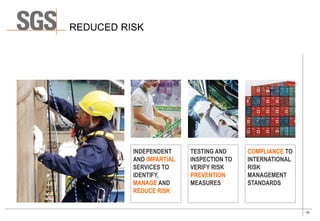 10
COMPLIANCE TO
INTERNATIONAL
RISK
MANAGEMENT
STANDARDS
REDUCED RISK
TESTING AND
INSPECTION TO
VERIFY RISK
PREVENTION
MEASURES
INDEPENDENT
AND IMPARTIAL
SERVICES TO
IDENTIFY,
MANAGE AND
REDUCE RISK
 