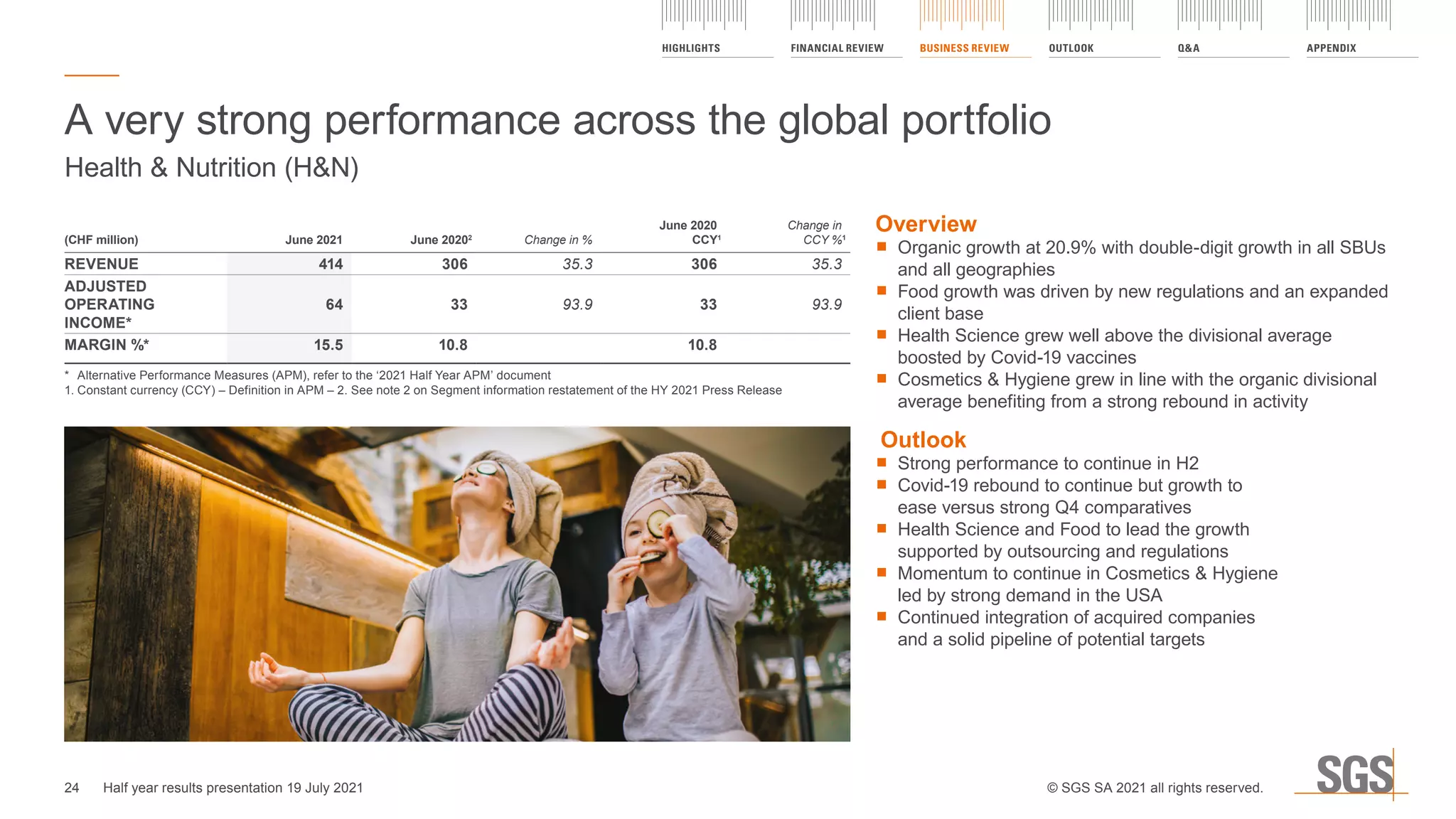 Overview
	
■ Organic growth at 20.9% with double-digit growth in all SBUs
and all geographies
	
■ Food growth was driven by new regulations and an expanded
client base
	
■ Health Science grew well above the divisional average
boosted by Covid-19 vaccines
	
■ Cosmetics  Hygiene grew in line with the organic divisional
average benefiting from a strong rebound in activity
Outlook
	
■ Strong performance to continue in H2
	
■ Covid-19 rebound to continue but growth to
ease versus strong Q4 comparatives
	
■ Health Science and Food to lead the growth
supported by outsourcing and regulations
	
■ Momentum to continue in Cosmetics  Hygiene
led by strong demand in the USA
	
■ Continued integration of acquired companies
and a solid pipeline of potential targets
A very strong performance across the global portfolio
Health  Nutrition (HN)
(CHF million) June 2021 June 20202
Change in %
June 2020
CCY1
Change in
CCY %1
REVENUE 414 306 35.3 306 35.3
ADJUSTED
OPERATING
INCOME*
64 33 93.9 33 93.9
MARGIN %* 15.5 10.8 10.8
*	 Alternative Performance Measures (APM), refer to the ‘2021 Half Year APM’ document
1.	
Constant currency (CCY) – Definition in APM – 2. See note 2 on Segment information restatement of the HY 2021 Press Release
24
HIGHLIGHTS FINANCIAL REVIEW BUSINESS REVIEW OUTLOOK QA APPENDIX
Half year results presentation 19 July 2021 © SGS SA 2021 all rights reserved.
 