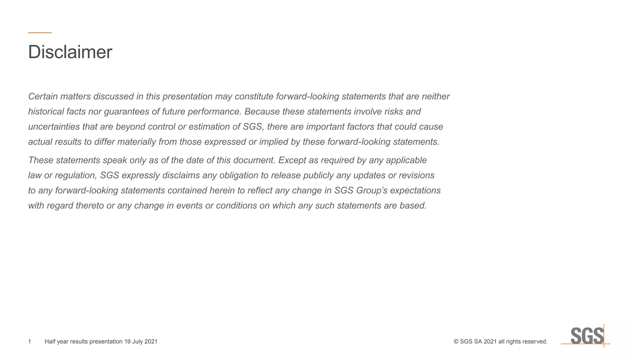 Disclaimer
Certain matters discussed in this presentation may constitute forward-looking statements that are neither
historical facts nor guarantees of future performance. Because these statements involve risks and
uncertainties that are beyond control or estimation of SGS, there are important factors that could cause
actual results to differ materially from those expressed or implied by these forward-looking statements.
These statements speak only as of the date of this document. Except as required by any applicable
law or regulation, SGS expressly disclaims any obligation to release publicly any updates or revisions
to any forward-looking statements contained herein to reflect any change in SGS Group’s expectations
with regard thereto or any change in events or conditions on which any such statements are based.
1 © SGS SA 2021 all rights reserved.
Half year results presentation 19 July 2021
 