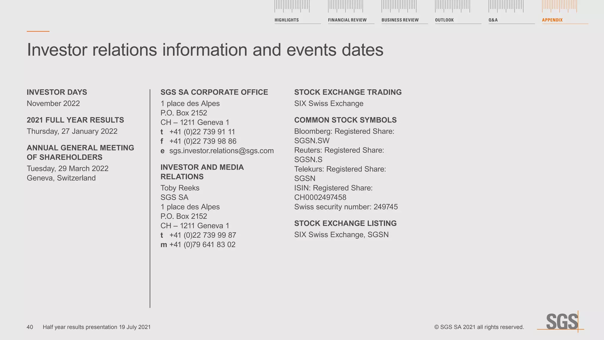 Investor relations information and events dates
SGS SA CORPORATE OFFICE
1 place des Alpes
P.O. Box 2152
CH – 1211 Geneva 1
t	 +41 (0)22 739 91 11
f	 +41 (0)22 739 98 86
e 	sgs.investor.relations@sgs.com
INVESTOR AND MEDIA
RELATIONS
Toby Reeks
SGS SA
1 place des Alpes
P.O. Box 2152
CH – 1211 Geneva 1
t	 +41 (0)22 739 99 87
m	+41 (0)79 641 83 02
STOCK EXCHANGE TRADING
SIX Swiss Exchange
COMMON STOCK SYMBOLS
Bloomberg: Registered Share:
SGSN.SW
Reuters: Registered Share:
SGSN.S
Telekurs: Registered Share:
SGSN
ISIN: Registered Share:
CH0002497458
Swiss security number: 249745
STOCK EXCHANGE LISTING
SIX Swiss Exchange, SGSN
INVESTOR DAYS
November 2022
2021 FULL YEAR RESULTS
Thursday, 27 January 2022
ANNUAL GENERAL MEETING
OF SHAREHOLDERS
Tuesday, 29 March 2022
Geneva, Switzerland
40
HIGHLIGHTS FINANCIAL REVIEW BUSINESS REVIEW OUTLOOK QA APPENDIX
Half year results presentation 19 July 2021 © SGS SA 2021 all rights reserved.
 