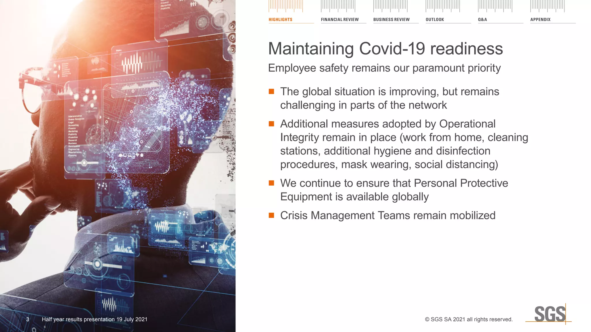 ■ The global situation is improving, but remains
challenging in parts of the network
	
■ Additional measures adopted by Operational
Integrity remain in place (work from home, cleaning
stations, additional hygiene and disinfection
procedures, mask wearing, social distancing)
	
■ We continue to ensure that Personal Protective
Equipment is available globally
	
■ Crisis Management Teams remain mobilized
Maintaining Covid-19 readiness
Employee safety remains our paramount priority
HIGHLIGHTS FINANCIAL REVIEW BUSINESS REVIEW OUTLOOK Q&A APPENDIX
© SGS SA 2021 all rights reserved.
3 Half year results presentation 19 July 2021
 