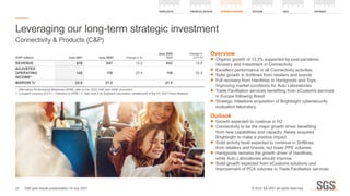 Overview
	
■ Organic growth of 13.3% supported by post-pandemic
recovery and investment in Connectivity
	
■ Excellent performance in all Connectivity activities
	
■ Solid growth in Softlines from retailers and brands
	
■ Full recovery from Hardlines in Hardgoods and Toys.
Improving market conditions for Auto Laboratories
	
■ Trade Facilitation services benefiting from eCustoms services
in Europe following Brexit
	
■ Strategic milestone acquisition of Brightsight cybersecurity
evaluation laboratory
Outlook
	
■ Growth expected to continue in H2
	
■ Connectivity to be the major growth driver benefiting
from new capabilities and capacity. Newly acquired
Brightsight to make a positive impact
	
■ Solid activity level expected to continue in Softlines
from retailers and brands, but lower PPE volumes
	
■ Hardgoods remains the growth driver of Hardlines,
while Auto Laboratories should improve
	
■ Solid growth expected from eCustoms solutions and
improvement of PCA volumes in Trade Facilitation services
Leveraging our long-term strategic investment
Connectivity  Products (CP)
(CHF million) June 2021 June 20202
Change in %
June 2020
CCY1
Change in
CCY %1
REVENUE 618 547 13.0 543 13.8
ADJUSTED
OPERATING
INCOME*
142 116 22.4 116 22.4
MARGIN %* 23.0 21.2 21.4
*	 Alternative Performance Measures (APM), refer to the ‘2021 Half Year APM’ document
1.	
Constant currency (CCY) – Definition in APM – 2. See note 2 on Segment information restatement of the HY 2021 Press Release
23
HIGHLIGHTS FINANCIAL REVIEW BUSINESS REVIEW OUTLOOK QA APPENDIX
Half year results presentation 19 July 2021 © SGS SA 2021 all rights reserved.
 