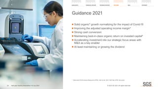 ■ Solid organic* growth normalizing for the impact of Covid-19
	
■ Improving the adjusted operating income margin*
	
■ Strong cash conversion
	
■ Maintaining best-in-class organic return on invested capital*
	
■ Accelerating investment into our strategic focus areas with
MA as a key enabler
	
■ At least maintaining or growing the dividend
Guidance 2021
*	 Alternative Performance Measures (APM), refer to the ‘2021 Half Year APM’ document
HIGHLIGHTS FINANCIAL REVIEW BUSINESS REVIEW OUTLOOK QA APPENDIX
29 Half year results presentation 19 July 2021 © SGS SA 2021 all rights reserved.
 