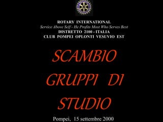utente@dominio
ClubPompeiOplontiVesuvio
Est
ROTARY
ROTARY INTERNATIONAL
Service Above Self - He Profits Most Who Serves Best
DISTRETTO 2100 - ITALIA
CLUB POMPEI OPLONTI VESUVIO EST
SCAMBIO
GRUPPI DI
STUDIO
Pompei, 15 settembre 2000
 