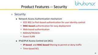 28
Product Features -- Security
 Security
 Network Access Authentication mechanism
• IEEE 802.1x Port-based authentication for user identity control
• MAC-based authentication for easy deployment
• Web-based authentication
• RADIUS/TACACS+
• Guest VLAN
 IPv6/IPv4 Access Control List (ACL)
• IP-based and MAC-based filtering to permit or deny traffic
• Time-based ACL
 