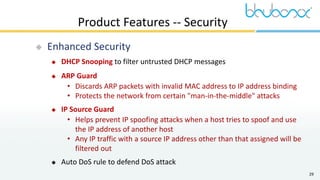 29
Product Features -- Security
 Enhanced Security
 DHCP Snooping to filter untrusted DHCP messages
 ARP Guard
• Discards ARP packets with invalid MAC address to IP address binding
• Protects the network from certain "man-in-the-middle" attacks
 IP Source Guard
• Helps prevent IP spoofing attacks when a host tries to spoof and use
the IP address of another host
• Any IP traffic with a source IP address other than that assigned will be
filtered out
 Auto DoS rule to defend DoS attack
 