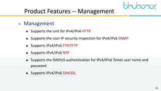 30
Product Features -- Management
 Management
 Supports the unit for IPv4/IPv6 HTTP
 Supports the user IP security inspection for IPv4/IPv6 SNMP
 Supports IPv4/IPv6 FTP/TFTP
 Supports IPv4/IPv6 NTP
 Supports the RADIUS authentication for IPv4/IPv6 Telnet user name and
password
 Supports IPv4/IPv6 SSH/SSL
 