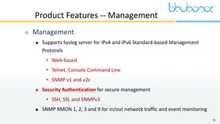 31
Product Features -- Management
 Management
 Supports Syslog server for IPv4 and IPv6 Standard-based Management
Protocols
• Web-based
• Telnet, Console Command Line
• SNMP v1 and v2c
 Security Authentication for secure management
• SSH, SSL and SNMPv3
 SNMP RMON 1, 2, 3 and 9 for in/out network traffic and event monitoring
 