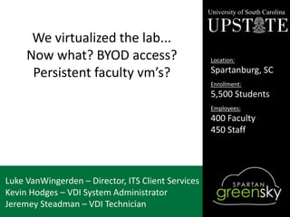 We virtualized the lab...
Now what? BYOD access?
Persistent faculty vm’s?
Luke VanWingerden – Director, ITS Client Services
Kevin Hodges – VDI System Administrator
Jeremey Steadman – VDI Technician
University of South Carolina
Location:
Spartanburg, SC
Enrollment:
5,500 Students
Employees:
400 Faculty
450 Staff
 