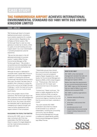 CASE STUDY
TAG FARNBOROUGH AIRPORT ACHIEVES INTERNATIONAL
ENVIRONMENTAL STANDARD ISO 14001 WITH SGS UNITED
KINGDOM LIMITED
ISSUED – april 2016
TAG Farnborough Airport is Europe’s
leading business airport, providing a
luxury aviation experience for a variety
of high-end clients. Regarded as the
birthplace of British aviation, TAG
Farnborough Airport is seen as a key
gateway to London by its clients, whilst
its quality of aircraft handling and crew
support assert it as a true market-leader
in providing exceptional customer
experience.
“We are the only airport in the UK
dedicated exclusively to business
aviation,” explains Miles Thomas,
Environmental Manager at TAG
Farnborough Airport. “We provide a
comprehensive and unparalleled range
of premium services and facilities for
passengers and crew.”
Although the airport is dedicated to
corporate travel, a great deal of focus is
placed upon community engagement.
In addition to hosting the renowned
Farnborough International Airshow every
other year, the airport has been keen to
establish other initiatives to involve the
community, such as the Twilight Runway
Challenge, in which the local community
participate in a fun run in aid of a local
youth charity.
Due to the complex nature of their
operations, TAG Farnborough Airport has
been proactive in their acknowledgement
of the potential environmental impacts
that can occur. As a result, the airport
has dedicated itself to identifying and
managing such impacts through such
means as policy development and
regular reviews of their processes.
REASSURING THE PEOPLE THAT MATTER
Achieving ISO 14001 was an important
step in proving to all of their key
stakeholders that TAG Farnborough
Airport is aware of its legal obligations
and has implemented processes to
comply with them.
“Stakeholder groups have interest
due to environmental risks based on
the airport’s size and complexity,”
explains Rajesh Gopalakrishna, Lead
Auditor for Environmental Management
Systems (EMS) at SGS United Kingdom
Ltd. “These groups, often local, are
concerned with the impact upon
the environment due to the airport’s
activities.”
“Furthermore,” Rajesh continues, “the
airport is highly regulated by the Civil
Aviation Authority (CAA), as well as
national and local regulators such as the
Environment Agency, therefore the work
that the environment team undertake is
crucial.”
“Our work towards ISO 14001
certification was driven by a desire
to demonstrate to our variety of
stakeholders, including the surrounding
community, that we address
Environmental Management through
a credible and independently audited
Environmental Management System,”
says Miles Thomas.
WHAT IS ISO 14001?
ISO 14001 is the international
management standard that sets out
the criteria for an Environmental
Management System (EMS).
Rather than state the requirements
for your environmental performance,
ISO 14001 maps out the framework
that you need to follow to set up an
effective and successful EMS.
ISO 14001 is used by organisations
that want to:
•	 improve resource efficiency
•	 reduce waste
•	 drive down costs across their
business
•	 provide assurance to all
stakeholders that environmental
impact is being measured and
improved
 