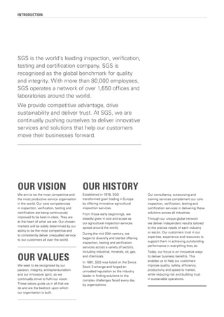 INTRODUCTION
OUR VISION
We aim to be the most competitive and
the most productive service organisation
in the world. Our core competencies
in inspection, verification, testing and
certification are being continuously
improved to be best-in-class. They are
at the heart of what we are. Our chosen
markets will be solely determined by our
ability to be the most competitive and
to consistently deliver unequalled service
to our customers all over the world.
OUR VALUES
We seek to be recognised by our
passion, integrity, entrepreneurialism
and our innovative spirit, as we
continually strive to fulfil our vision.
These values guide us in all that we
do and are the bedrock upon which
our organisation is built.
OUR HISTORY
Established in 1878, SGS
transformed grain trading in Europe
by offering innovative agricultural
inspection services.
From those early beginnings, we
steadily grew in size and scope as
our agricultural inspection services
spread around the world.
During the mid 20th century, we
began to diversify and started offering
inspection, testing and verification
services across a variety of sectors,
including industrial, minerals, oil, gas,
and chemicals.
In 1981, SGS was listed on the Swiss
Stock Exchange and forged an
unrivalled reputation as the industry
leader in finding solutions to the
complex challenges faced every day
by organisations.
Our consultancy, outsourcing and
training services complement our core
inspection, verification, testing and
certification services in delivering these
solutions across all industries.
Through our unique global network
we deliver independent results tailored
to the precise needs of each industry
or sector. Our customers trust in our
expertise, experience and resources to
support them in achieving outstanding
performance in everything they do.
Today, our focus is on innovative ways
to deliver business benefits. This
enables us to help our customers
improve quality, safety, efficiency,
productivity and speed to market,
while reducing risk and building trust
in sustainable operations.
SGS is the world’s leading inspection, verification,
testing and certification company. SGS is
recognised as the global benchmark for quality
and integrity. With more than 80,000 employees,
SGS operates a network of over 1,650 offices and
laboratories around the world.
We provide competitive advantage, drive
sustainability and deliver trust. At SGS, we are
continually pushing ourselves to deliver innovative
services and solutions that help our customers
move their businesses forward.
 