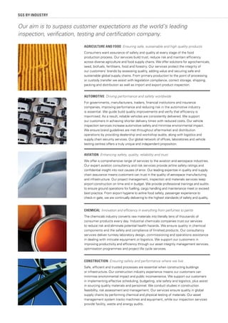 SGS BY INDUSTRY
AGRICULTURE AND FOOD Ensuring safe, sustainable and high quality products
Consumers want assurance of safety and quality at every stage of the food
production process. Our services build trust, reduce risk and maintain efficiency
across diverse agriculture and food supply chains. We offer solutions for agrochemicals,
seed, biofuels, fertilisers, food and forestry. Our services protect the integrity of
our customers’ brands by assessing quality, adding value and securing safe and
sustainable global supply chains. From primary production to the point of processing
or custody transfer we assist with legislation compliance, correct storage, shipping,
packing and distribution as well as import and export product inspection.
AUTOMOTIVE Driving performance and safety worldwide
For governments, manufacturers, traders, financial institutions and insurance
companies, improving performance and reducing risk in the automotive industry
is essential. We guide build quality improvements and verify that efficiency is
maximised. As a result, reliable vehicles are consistently delivered. We support
our customers in achieving shorter delivery times with reduced costs. Our vehicle
inspection services increase automotive safety and minimise environmental impact.
We ensure brand guidelines are met throughout aftermarket and distribution
operations by providing dealership and workshop audits, along with logistics and
supply chain security services. Our global network of offices, laboratories and vehicle
testing centres offers a truly unique and independent proposition.
AVIATION Enhancing safety, quality, reliability and trust
We offer a comprehensive range of services to the aviation and aerospace industries.
Our expert aviation consultancy and risk services provide airline safety ratings and
confidential insight into root causes of error. Our leading expertise in quality and supply
chain assurance means customers can trust in the quality of aerospace manufacturing
and infrastructure. Our project management, inspection and materials services keep
airport construction on time and in budget. We provide professional trainings and audits
to ensure ground operations for fuelling, cargo handling and maintenance meet or exceed
best practice. From airport hygiene to airline food safety, passenger experience to
check-in gate, we are continually delivering to the highest standards of safety and quality.
CONSTRUCTION Ensuring safety and performance where we live
Safe, efficient and trusted processes are essential when constructing buildings
or infrastructure. Our construction industry experience means our customers can
minimise environmental impact and public inconvenience. We support our customers
in implementing effective scheduling, budgeting, site safety and logistics, plus assist
in sourcing quality materials and personnel. We conduct studies in construction
feasibility, risk assessment and management. Our services ensure quality in global
supply chains by performing chemical and physical testing of materials. Our asset
management system tracks machines and equipment, while our inspection services
provide facility, waste and energy audits.
Our aim is to surpass customer expectations as the world’s leading
inspection, verification, testing and certification company.
CHEMICAL Innovation and efficiency in everything from perfumes to paints
The chemicals industry converts raw materials into literally tens of thousands of
consumer products every day. Industrial chemicals companies trust our services
to reduce risk and eliminate potential health hazards. We ensure quality in chemical
components and the safety and compliance of finished products. Our consultancy
services deliver turnkey laboratory design, commissioning and operations assistance
in dealing with intricate equipment or logistics. We support our customers in
improving productivity and efficiency through our asset integrity management services,
optimisation programmes and project life cycle services.
 