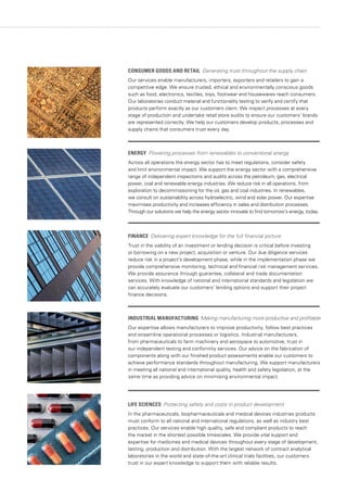 CONSUMER GOODS AND RETAIL Generating trust throughout the supply chain
Our services enable manufacturers, importers, exporters and retailers to gain a
competitive edge. We ensure trusted, ethical and environmentally conscious goods
such as food, electronics, textiles, toys, footwear and housewares reach consumers.
Our laboratories conduct material and functionality testing to verify and certify that
products perform exactly as our customers claim. We inspect processes at every
stage of production and undertake retail store audits to ensure our customers’ brands
are represented correctly. We help our customers develop products, processes and
supply chains that consumers trust every day.
ENERGY Powering processes from renewables to conventional energy
Across all operations the energy sector has to meet regulations, consider safety
and limit environmental impact. We support the energy sector with a comprehensive
range of independent inspections and audits across the petroleum, gas, electrical
power, coal and renewable energy industries. We reduce risk in all operations, from
exploration to decommissioning for the oil, gas and coal industries. In renewables,
we consult on sustainability across hydroelectric, wind and solar power. Our expertise
maximises productivity and increases efficiency in sales and distribution processes.
Through our solutions we help the energy sector innovate to find tomorrow’s energy, today.
FINANCE Delivering expert knowledge for the full financial picture
Trust in the viability of an investment or lending decision is critical before investing
or borrowing on a new project, acquisition or venture. Our due diligence services
reduce risk in a project’s development phase, while in the implementation phase we
provide comprehensive monitoring, technical and financial risk management services.
We provide assurance through guarantee, collateral and trade documentation
services. With knowledge of national and international standards and legislation we
can accurately evaluate our customers’ lending options and support their project
finance decisions.
INDUSTRIAL MANUFACTURING Making manufacturing more productive and profitable
Our expertise allows manufacturers to improve productivity, follow best practices
and streamline operational processes or logistics. Industrial manufacturers,
from pharmaceuticals to farm machinery and aerospace to automotive, trust in
our independent testing and conformity services. Our advice on the fabrication of
components along with our finished product assessments enable our customers to
achieve performance standards throughout manufacturing. We support manufacturers
in meeting all national and international quality, health and safety legislation, at the
same time as providing advice on minimising environmental impact.
LIFE SCIENCES Protecting safety and costs in product development
In the pharmaceuticals, biopharmaceuticals and medical devices industries products
must conform to all national and international regulations, as well as industry best
practices. Our services enable high quality, safe and compliant products to reach
the market in the shortest possible timescales. We provide vital support and
expertise for medicines and medical devices throughout every stage of development,
testing, production and distribution. With the largest network of contract analytical
laboratories in the world and state-of-the-art clinical trials facilities, our customers
trust in our expert knowledge to support them with reliable results.
 