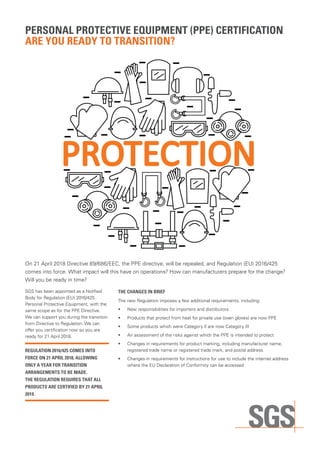 PERSONAL PROTECTIVE EQUIPMENT (PPE) CERTIFICATION
ARE YOU READY TO TRANSITION?
On 21 April 2018 Directive 89/686/EEC, the PPE directive, will be repealed, and Regulation (EU) 2016/425
comes into force. What impact will this have on operations? How can manufacturers prepare for the change?
Will you be ready in time?
SGS has been appointed as a Notified
Body for Regulation (EU) 2016/425
Personal Protective Equipment, with the
same scope as for the PPE Directive.
We can support you during the transition
from Directive to Regulation. We can
offer you certification now so you are
ready for 21 April 2018.
REGULATION 2016/425 COMES INTO
FORCE ON 21 APRIL 2018, ALLOWING
ONLY A YEAR FOR TRANSITION
ARRANGEMENTS TO BE MADE.
THE REGULATION REQUIRES THAT ALL
PRODUCTS ARE CERTIFIED BY 21 APRIL
2019.
THE CHANGES IN BRIEF
The new Regulation imposes a few additional requirements, including:
•	 	New responsibilities for importers and distributors
•	 	Products that protect from heat for private use (oven gloves) are now PPE
•	 	Some products which were Category II are now Category III
•	 	An assessment of the risks against which the PPE is intended to protect
•	 	Changes in requirements for product marking, including manufacturer name,
registered trade name or registered trade mark, and postal address
•	 	Changes in requirements for instructions for use to include the internet address
where the EU Declaration of Conformity can be accessed
 